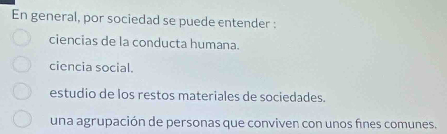 En general, por sociedad se puede entender :
ciencias de la conducta humana.
ciencia social.
estudio de los restos materiales de sociedades.
una agrupación de personas que conviven con unos fnes comunes.