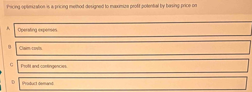 Pricing optimization is a pricing method designed to maximize profit potential by basing price on
A Operating expenses.
B Claim costs.
C Profit and contingencies.
D Product demand