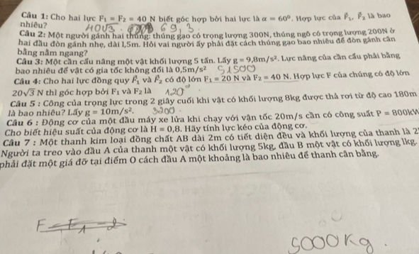 Cho hai lực F_1=F_2=40N
nhiêu? biết góc hợp bởi hai lực là alpha =60°. Hợp lực của P_1,P_2 là bao
Câu 2: Một người gánh hai thúng: thúng gạo có trọng lượng 300N, thúng ngô có trọng lượng 200N ở
hai đầu đòn gánh nhẹ, dài l,5m. Hỏi vai người ấy phải đặt cách thúng gạo bao nhiều để đòn gánh cân
bằng nằm ngang?
Câu 3: Một cần cấu nâng một vật khối lượng 5 tấn. Lấy g=9,8m/s^2
bao nhiêu để vật có gia tốc không đổi là 0.5m/s^2 *. Lực nâng của cần cầu phải bằng
Câu 4: Cho hai lực đồng quy hat F_1 và F_2 có độ lớn F_1=20N và F_2=40N. Hợp lực F của chúng có độ lớn
20sqrt(3)N thì góc hợp bởi F_1 và F_2 là
Câu 5 : Công của trọng lực trong 2 giây cuối khi vật có khối lượng 8kg được thả rơi từ độ cao 180m
là bao nhiêu? Lấy g=10m/s^2.
Câu 6 : Động cơ của một đầu máy xe lửa khi chạy với vận tốc 20m/s cần có công suất P= 800kV
Cho biết hiệu suất của động cơ là H=0 ,8. Hãy tính lực kéo của động cơ.
Câu 7 : Một thanh kim loại đồng chất AB dài 2m có tiết diện đều và khối lượng của thanh là 27
Người ta treo vào đầu A của thanh một vật có khối lượng 5kg, đầu B một vật có khối lượng lkg.
phải đặt một giá đỡ tại điểm O cách đầu A một khoảng là bao nhiêu để thanh cân bằng.