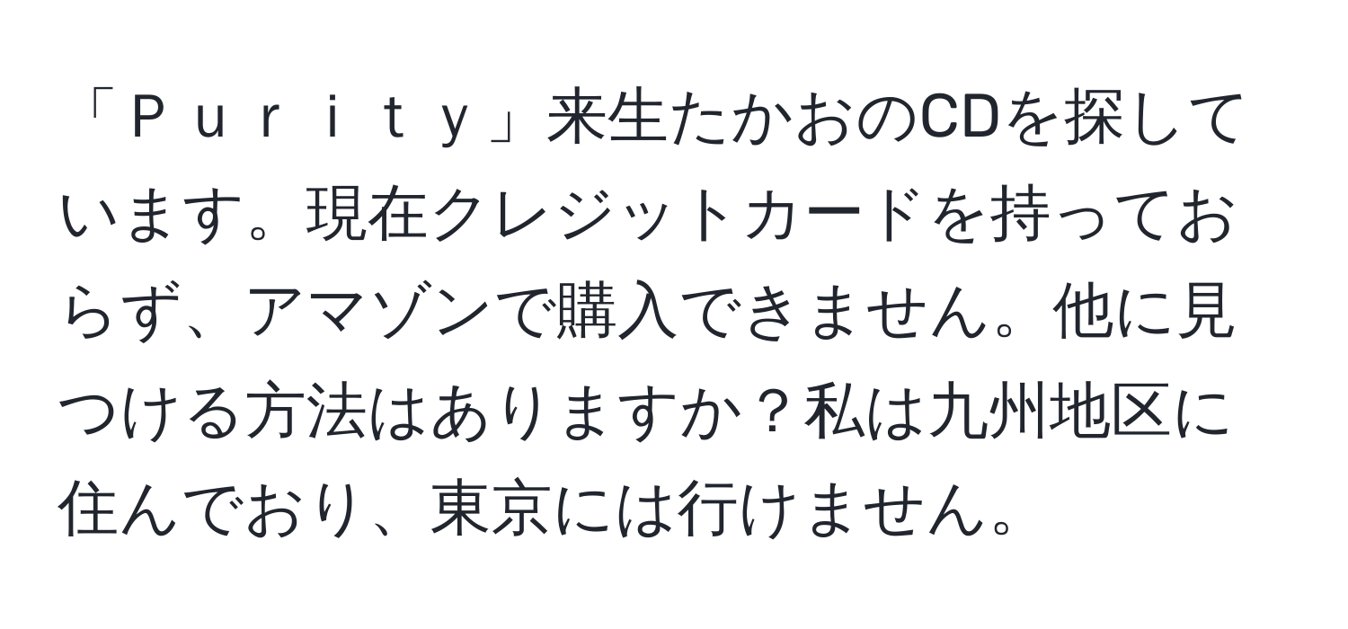 「Ｐｕｒｉｔｙ」来生たかおのCDを探しています。現在クレジットカードを持っておらず、アマゾンで購入できません。他に見つける方法はありますか？私は九州地区に住んでおり、東京には行けません。