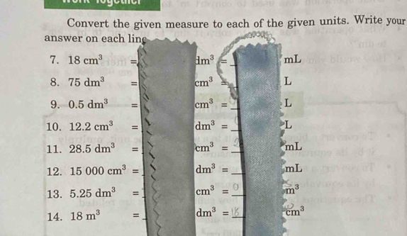 Convert the given measure to each of the given units. Write your 
answer on each lin 
7. 18cm^3 = dm^3= mL
8. 75dm^(3^ = cm^3) L
9. 0.5dm^3= cm^3= _ L
10. 12.2cm^3= dm^3= _ L
11. 28.5dm^3= cm^3= _ mL
12. 15000cm^3= dm^3= _ mL
13. 5.25dm^3= cm^3= _  m^3
14. 18m^3= _ dm^3= _ cm^3