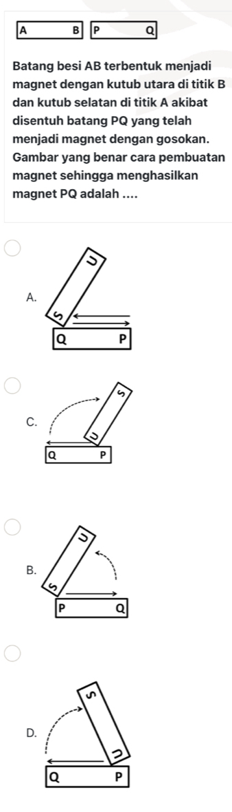 A B P Q
Batang besi AB terbentuk menjadi
magnet dengan kutub utara di titik B
dan kutub selatan di titik A akibat
disentuh batang PQ yang telah
menjadi magnet dengan gosokan.
Gambar yang benar cara pembuatan
magnet sehingga menghasilkan
magnet PQ adalah ....
A
C
B
D