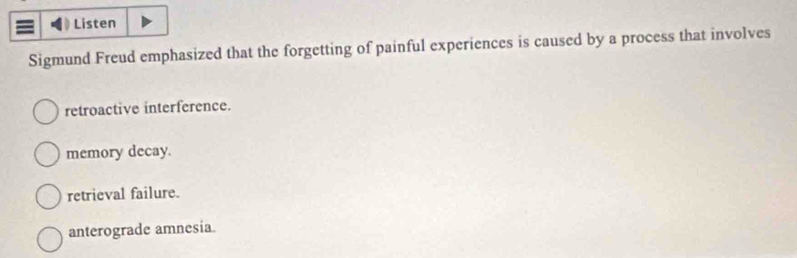 Listen
Sigmund Freud emphasized that the forgetting of painful experiences is caused by a process that involves
retroactive interference.
memory decay.
retrieval failure.
anterograde amnesia.