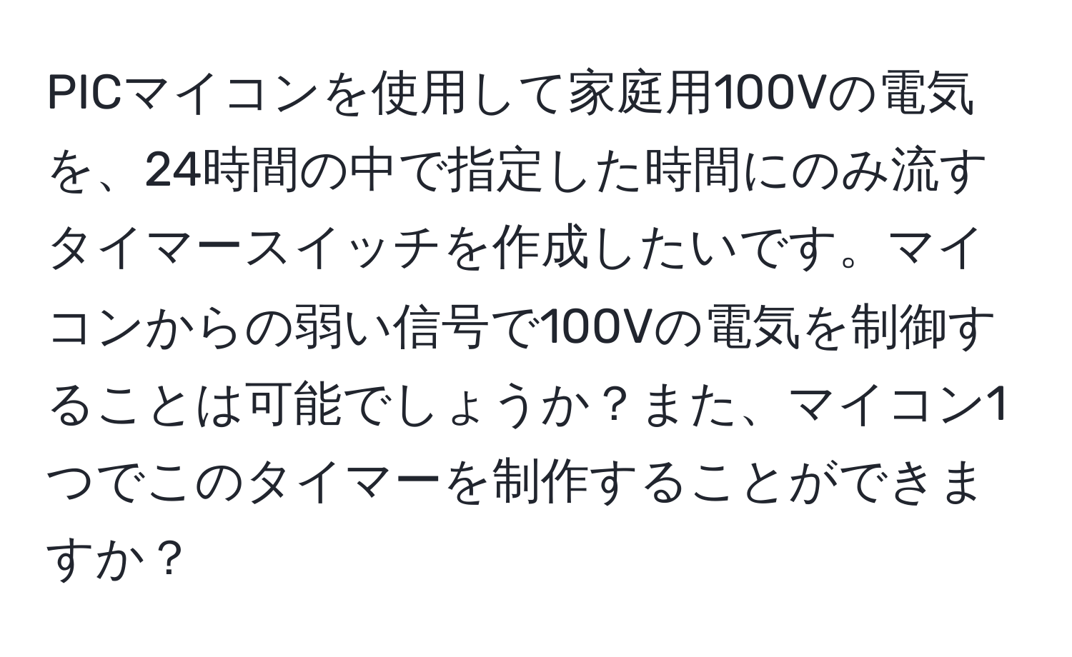 PICマイコンを使用して家庭用100Vの電気を、24時間の中で指定した時間にのみ流すタイマースイッチを作成したいです。マイコンからの弱い信号で100Vの電気を制御することは可能でしょうか？また、マイコン1つでこのタイマーを制作することができますか？