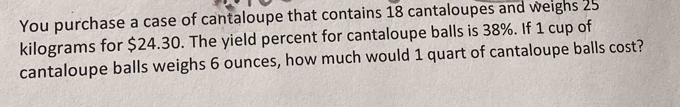 You purchase a case of cantaloupe that contains 18 cantaloupes and weighs 25
kilograms for $24.30. The yield percent for cantaloupe balls is 38%. If 1 cup of 
cantaloupe balls weighs 6 ounces, how much would 1 quart of cantaloupe balls cost?