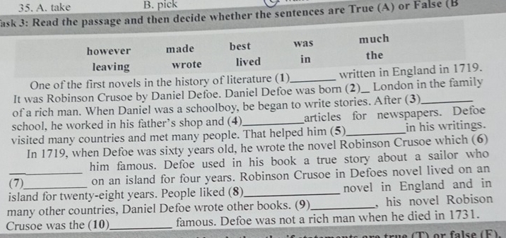 take B. pick 
ask 3: Read the passage and then decide whether the sentences are True (A) or False (B 
however made best was much 
leaving wrote lived in the 
One of the first novels in the history of literature (1)_ written in England in 1719. 
It was Robinson Crusoe by Daniel Defoe. Daniel Defoe was born (2)_ London in the family 
of a rich man. When Daniel was a schoolboy, be began to write stories. After (3)_ 
school, he worked in his father’s shop and (4)_ articles for newspapers. Defoe 
visited many countries and met many people. That helped him (5)_ in his writings. 
In 1719, when Defoe was sixty years old, he wrote the novel Robinson Crusoe which (6) 
him famous. Defoe used in his book a true story about a sailor who 
_(7) on an island for four years. Robinson Crusoe in Defoes novel lived on an 
island for twenty-eight years. People liked (8)_ novel in England and in 
many other countries, Daniel Defoe wrote other books. (9) _, his novel Robison 
Crusoe was the (10)_ famous. Defoe was not a rich man when he died in 1731. 
true (T) or false (F).