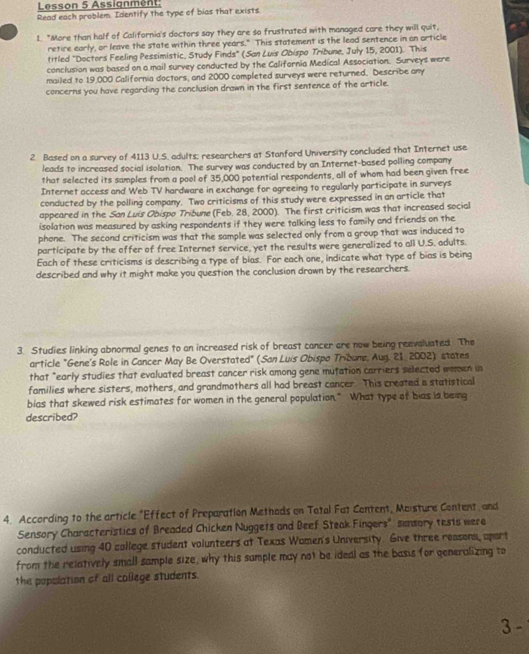 Lesson 5 Assignment:
Read each problem. Identify the type of bias that exists.
1. "More than half of California's doctors say they are so frustrated with managed care they will quit,
retire early, or leave the state within three years." This statement is the lead sentence in an article
titled "Doctors Feeling Pessimistic, Study Finds" (San Luis Obispo Tribune, July 15, 2001). This
conclusion was based on a mail survey conducted by the California Medical Association. Surveys were
mailed to 19,000 California doctors, and 2000 completed surveys were returned. Describe any
concerns you have regarding the conclusion drawn in the first sentence of the article.
2. Based on a survey of 4113 U.S. adults; researchers at Stanford University concluded that Internet use
leads to increased social isolation. The survey was conducted by an Internet-based polling company
that selected its samples from a pool of 35,000 potential respondents, all of whom had been given free
Internet access and Web TV hardware in exchange for agreeing to regularly participate in surveys
conducted by the polling company. Two criticisms of this study were expressed in an article that
appeared in the San Luis Obispo Tribune (Feb. 28, 2000). The first criticism was that increased social
isolation was measured by asking respondents if they were talking less to family and friends on the
phone. The second criticism was that the sample was selected only from a group that was induced to
participate by the offer of free Internet service, yet the results were generalized to all U.S. adults.
Each of these criticisms is describing a type of bias. For each one, indicate what type of bias is being
described and why it might make you question the conclusion drawn by the researchers.
3. Studies linking abnormal genes to an increased risk of breast cancer are now being reevaluated. The
article "Gene's Role in Cancer May Be Overstated" (San Luis Obispo Tribune, Aug. 21 2002): states
that "early studies that evaluated breast cancer risk among gene mutation carriers selected women in
families where sisters, mothers, and grandmothers all had breast cancer. This created a statistical
bias that skewed risk estimates for women in the general population." What type of bias is being
described?
4. According to the article "Effect of Preparation Methods on Total Fat Content, Maisture Content, and
Sensory Characteristics of Breaded Chicken Nuggets and Beef Steak Fingers' sensory tests were
conducted using 40 college student volunteers at Texas Women's University. Give three reasons, apart
from the relatively small sample size, why this sample may not be ideal as the basis for generalizing to
the population of all college students.
3 -
