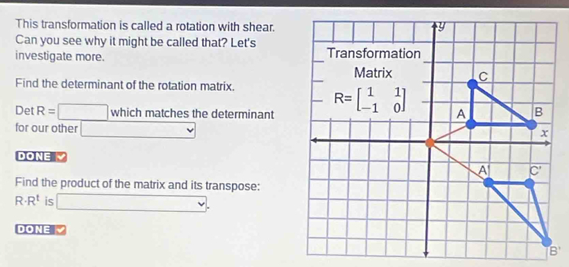 This transformation is called a rotation with shear. y 
Can you see why it might be called that? Let's 
investigate more. 
Transformation 
Matrix 
C 
Find the determinant of the rotation matrix. 
Det R= □ whichmatche s the determinant
R=beginbmatrix 1&1 -1&0endbmatrix A B 
for our other □ 
x 
DONE 
A C'
Find the product of the matrix and its transpose:
R· R^t is □. 
DONE 
B