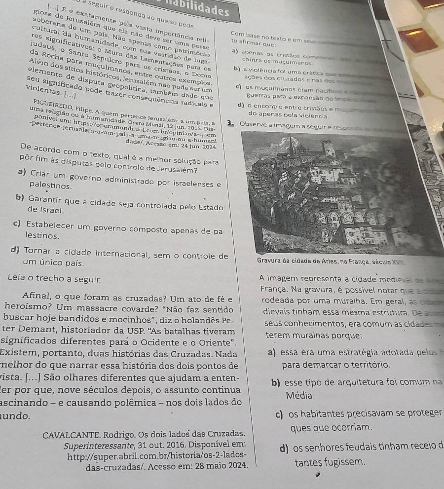 Habilidades
à seguir e responda ao que se pede
[m] E é exatamente pela vasta importância reli to afirmar que
giosa de Jerusalém que ela não deve ser uma posse
soberana de um país. Não apenas como patrimônio
Com base no texto e em seus commen
cultural da humanidade, com sua vastidão de luga
a) apenas os cristãos cometeram am so a
res significativos; o Muro das Lamentações para os b) a violência foi uma prática que e 
contra os muçulmanos
judeus, o Santo Sepulcro para os cristãos, o Domo ações dos cruzados e nas dos 
da Rocha para muçulmanos, entre outros exemplos
Além dos sítios históricos, Jerusalém não pode ser um
elemento de disputa geopolítica, também dado que
c) os muçulmanos eram pacíficos e c 
violentas. [.]
seu significado pode trazer consequências radicais e d) o encontro entre cristãos e m
guerras para a expansão do impeno 
do apenas pela violência
FIGUEIREDO, Filipe. A quem pertence Jerusalém: a um país, a  Observe a imagem a seguir e responc  
uma religião ou à humanidade. Opera Mundi, 12 jun. 2015. Dis-
ponível em: https://operamundi.uol.com.br/opiniao/a-quem
-pertence-jerusalem-a-um-país-a-uma-religião-ou-a-humani
dade/. Acesso em: 24 jun. 2024
De acordo com o texto, qual é a melhor solução para
pôr fim às disputas pelo controle de Jerusalém?
a) Criar um governo administrado por israelenses e
palestinos.
b) Garantir que a cidade seja controlada pelo Estado
de Israel.
c) Estabelecer um governo composto apenas de pa-
lestinos.
d) Tornar a cidade internacional, sem o controle deavura da cidade de Arles, na França, século XV
um único país.
Leia o trecho a seguir. A imagem representa a cidade medieval de lr
França. Na gravura, é possível notar que a co
Afinal, o que foram as cruzadas? Um ato de fé e rodeada por uma muralha. Em geral, as ocan
heroísmo? Um massacre covarde? “Não faz sentido dievais tinham essa mešma estrutura. De a
buscar hoje bandidos e mocinhos”, diz o holandês Pe- seus conhecimentos, era comum as cidades 
ter Demant, historiador da USP. “As batalhas tiveram terem muralhas porque:
significados diferentes para o Ocidente e o Oriente”.
Existem, portanto, duas histórias das Cruzadas. Nada a) essa era uma estratégia adotada pelos
melhor do que narrar essa história dos dois pontos de para demarcar o território.
vista. [...] São olhares diferentes que ajudam a enten-
der por que, nove séculos depois, o assunto continua b) esse tipo de arquitetura foi comum na
ascinando - e causando polêmica - nos dois lados do Média.
undo. c) os habitantes precisavam se proteger
CAVALCANTE. Rodrigo. Os dois lados das Cruzadas. ques que ocorriam.
Superinteressante, 31 out. 2016. Disponível em: d) os senhores feudais tinham receio d
http://super.abril.com.br/historia/os-2-lados-
das-cruzadas/. Acesso em: 28 maio 2024. tante$ fugissem.