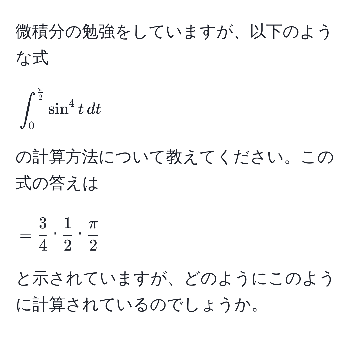 微積分の勉強をしていますが、以下のような式
[
∈t_0^((fracπ)2) sin^(4 t , dt
]
の計算方法について教えてください。この式の答えは
[
= frac3)4 ·  1/2  ·  π/2 
]
と示されていますが、どのようにこのように計算されているのでしょうか。