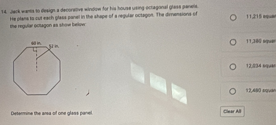 Jack wants to design a decorative window for his house using octagonal glass panels.
He plans to cut each glass panel in the shape of a regular octagon. The dimensions of 11,215 equar
the regular octagon as show below:
11,380 squer
12,034 squar
12,480 squar
Determine the area of one glass panel. Clear All