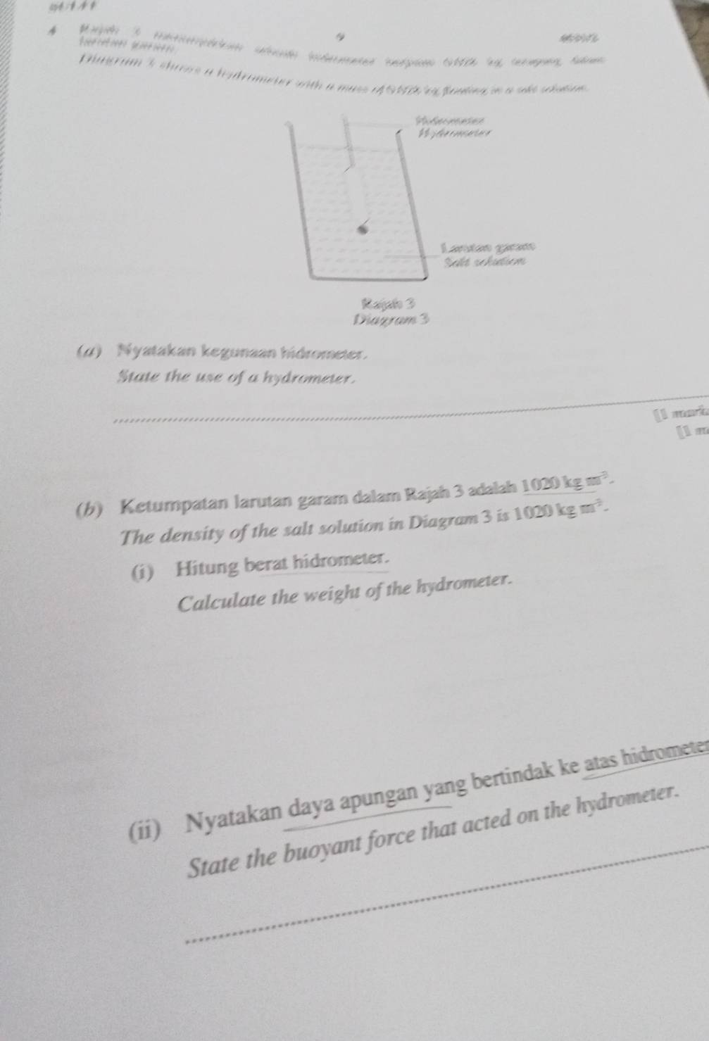 Dgram s chreos a hadrameter with a muss e S1D eg Bendng in a sake salan 
Rferececes 
Lantán gáran 
Salt rchdiem 
Rajalo 3 
Diagram 3 
(4) Nyatakan kegunaan hidrometer. 
_ 
State the use of a hydrometer. 
[l mark 
[1 m 
(b) Ketumpatan larutan garam dalam Rajah 3 adalah _ 1020kgm^3.
The density of the salt solution in Diagram 3 is 1020kgm^3. 
(i) Hitung berat hidrometer. 
Calculate the weight of the hydrometer. 
_ 
(ii) Nyatakan daya apungan yang bertindak ke atas hidromete 
State the buoyant force that acted on the hydrometer.