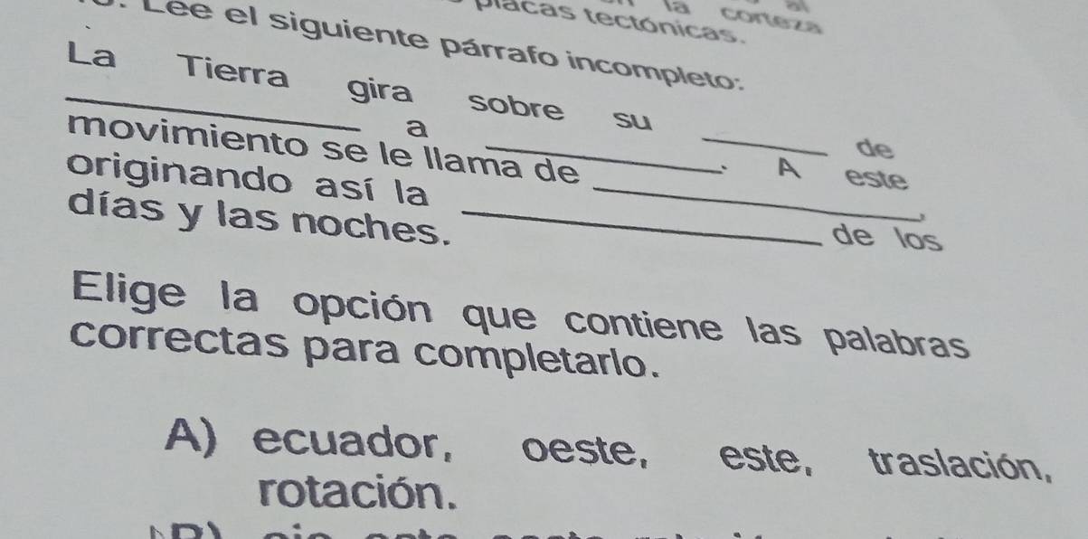 a
a corteza
placas tectónicas.
Lee el siguiente párrafo incompleto:
La Tierra gira sobre su
_
a
de
movimiento se le llama de
、 A este
originando así la_
días y las noches._
3
de los
Elige la opción que contiene las palabras
correctas para completarlo.
A) ecuador, oeste, este, traslación,
rotación.