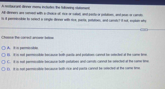 A restaurant dinner menu includes the following statement.
All dinners are served with a choice of: rice or salad, and pasta or potatoes, and peas or carrots.
Is it permissible to select a single dinner with rice, pasta, potatoes, and carrots? If not, explain why.
Choose the correct answer below.
A. It is permissible.
B. It is not permissible because both pasta and potatoes cannot be selected at the same time.
C. It is not permissible because both potatoes and carrots cannot be selected at the same time.
D. It is not permissible because both rice and pasta cannot be selected at the same time.