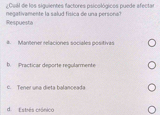 ¿Cuál de los siguientes factores psicológicos puede afectar
negativamente la salud física de una persona?
Respuesta
a. Mantener relaciones sociales positivas
b. Practicar deporte regularmente
c. Tener una dieta balanceada
d. Estrés crónico