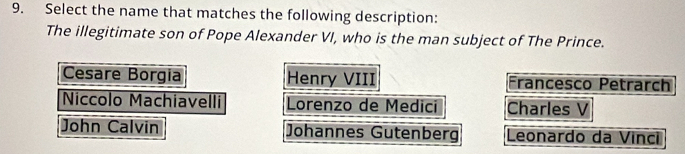 Select the name that matches the following description:
The illegitimate son of Pope Alexander VI, who is the man subject of The Prince.
Cesare Borgia Henry VIII Francesco Petrarch
Niccolo Machiavelli Lorenzo de Medici Charles V
John Calvin Johannes Gutenberg Leonardo da Vinci