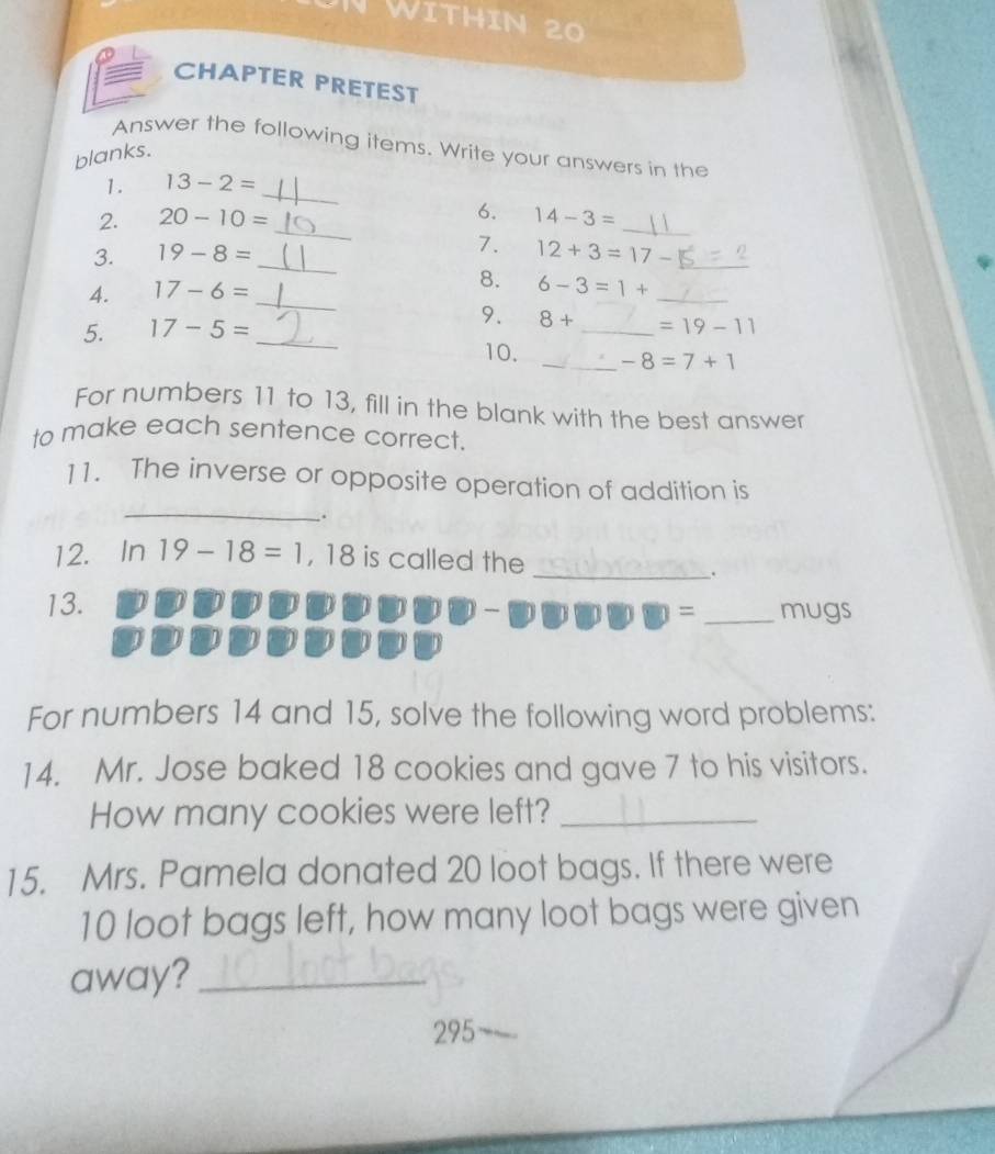 WItHIN 20 
CHAPTER PRETEST 
Answer the following items. Write your answers in the 
blanks. 
_ 
1. 13-2=
_ 
2. 20-10= 6. 14-3= _ 
3. 19-8= _7. 12+3=17- _ 
4. 17-6= _ 
8. 6-3=1+ _ 
9. 8+
5. 17-5= __ =19-11
10. _ -8=7+1
For numbers 11 to 13, fill in the blank with the best answer 
to make each sentence correct. 
_ 
11. The inverse or opposite operation of addition is 
. 
12. In 19-18=1 , 18 is called the 
_. 
13. 
= _mugs 
For numbers 14 and 15, solve the following word problems: 
14. Mr. Jose baked 18 cookies and gave 7 to his visitors. 
How many cookies were left?_ 
15. Mrs. Pamela donated 20 loot bags. If there were
10 loot bags left, how many loot bags were given 
away?_ 
295