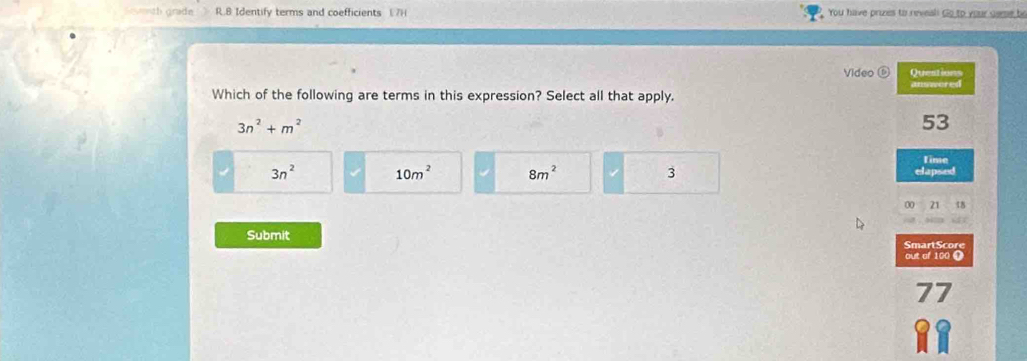 th grade . R.B Identify terms and coefficients (7) You have pruzes to reveali Go to your seme be
Video Questions
answered
Which of the following are terms in this expression? Select all that apply.
3n^2+m^2
53
time
3n^2 10m^2 8m^2 3 elapsed
a 21 18
Submit SmartScore
out of 100 Ω