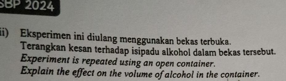 SBP 2024 
ii) Eksperimen ini diulang menggunakan bekas terbuka. 
Terangkan kesan terhadap isipadu alkohol dalam bekas tersebut. 
Experiment is repeated using an open container. 
Explain the effect on the volume of alcohol in the container.