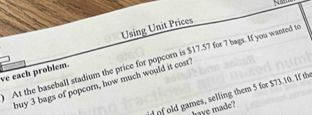 Using Unit Prices 
At the baseball stadium the price for popcorn is $17.57 for 7 bags. If you wanted to 
ve each problem. 
buy 3 bags of popcorn, how much would it cost? 
d of old games, selling them 5 for $73.10. If th 
haye made?