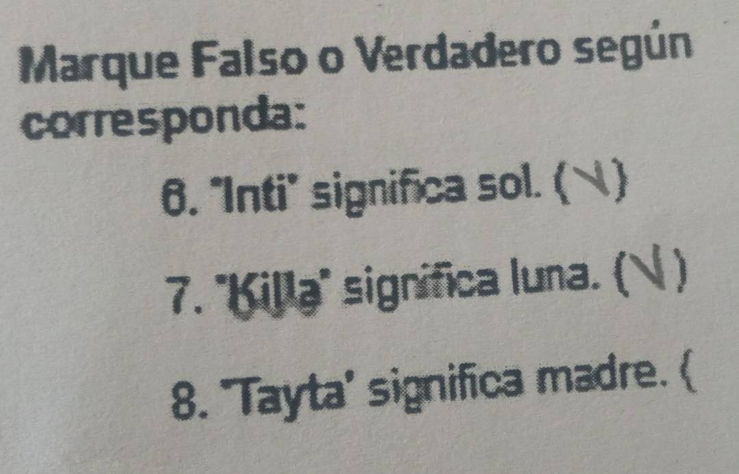 Marque Falso o Verdadero según 
corresponda: 
6. "Inti" significa sol. ( ) 
7. 'Killa" significa luna. ( ) 
8. 'Tayta' significa madre. (