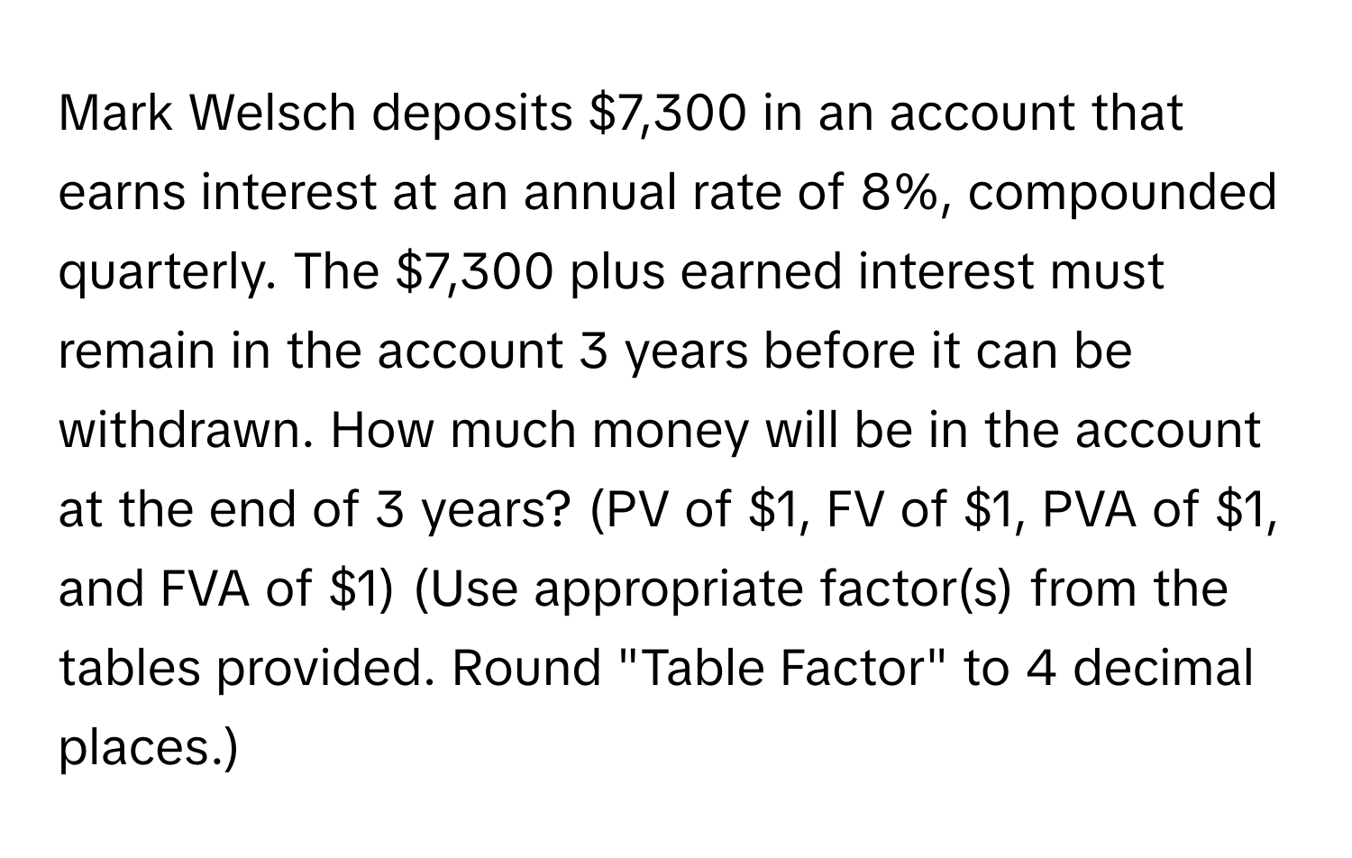 Mark Welsch deposits $7,300 in an account that earns interest at an annual rate of 8%, compounded quarterly. The $7,300 plus earned interest must remain in the account 3 years before it can be withdrawn. How much money will be in the account at the end of 3 years? (PV of $1, FV of $1, PVA of $1, and FVA of $1) (Use appropriate factor(s) from the tables provided. Round "Table Factor" to 4 decimal places.)