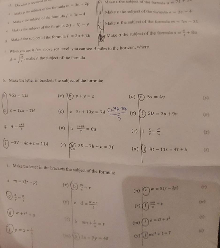 Do what is required il 
a Make p the subject of the formula m=3n+2p b Make t the subject of the formals u=7t+x
c Make c the subject of the formula f=3c-4 d  Make c the subject of the formula a=3c-4
e Make t the subject of the formula 2(t-5)=y f Make n the subject of the formula m=5n-21
g Makeb the subject of the formula P=2a+2b Make a the subject of the formuls s= s/4 +8u
When you are h feet above sea level, you can see d miles to the horizon, where
d=sqrt(frac 3h)2 , make h the subject of the formula
6. Make the letter in brackets the subject of the formula:
9Gx=11s (x) b v+y=s (v) 5s=4v (s)
d c-12a=7H (c) e 5c+10x=7A (c) f 5D=3a+9v
(v)
4= (v+3)/9 
(v) h  (s+8k)/T =6u i  v/z = B/w 
(s) (z)
-3V-4c+t=11A (t) 7 2D-7b+a=7f (a) 9t-11s=4T+h (t)
7. Make the letter in the brackets the subject of the formula:
a m=2(r-p)
(r) b) m/n =r
(n) a w=5(r-2p) (r)
d  d/v = w/s 
(v) e d= (w-r)/t 
(r) a  mn/w -t
(w)
w+t^2=g
h mn+ 1/w =t (m) e=D+s^2
y=x+ v/m  (o)
(i) ① 3x-7y=4z
ω wc^2+l=7