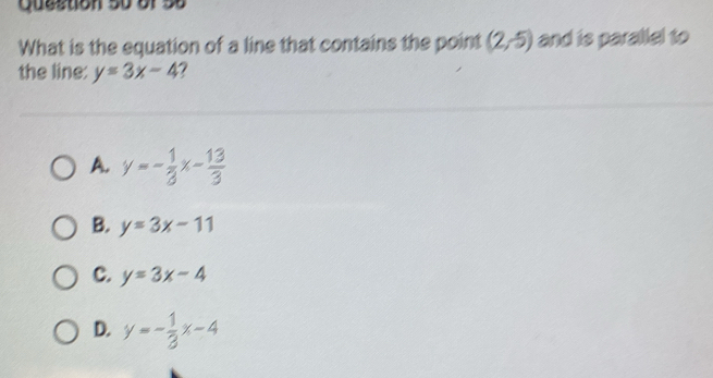 Queston 5o of Số
What is the equation of a line that contains the point (2,-5) and is parallel to
the line: y=3x-4
A. y=- 1/3 x- 13/3 
B. y=3x-11
C. y=3x-4
D. y=- 1/3 x-4