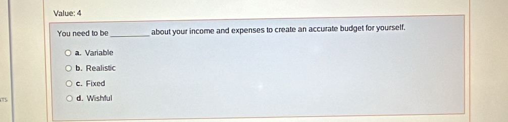 Value: 4
You need to be_ about your income and expenses to create an accurate budget for yourself.
a. Variable
b. Realistic
c. Fixed
(TS d. Wishful