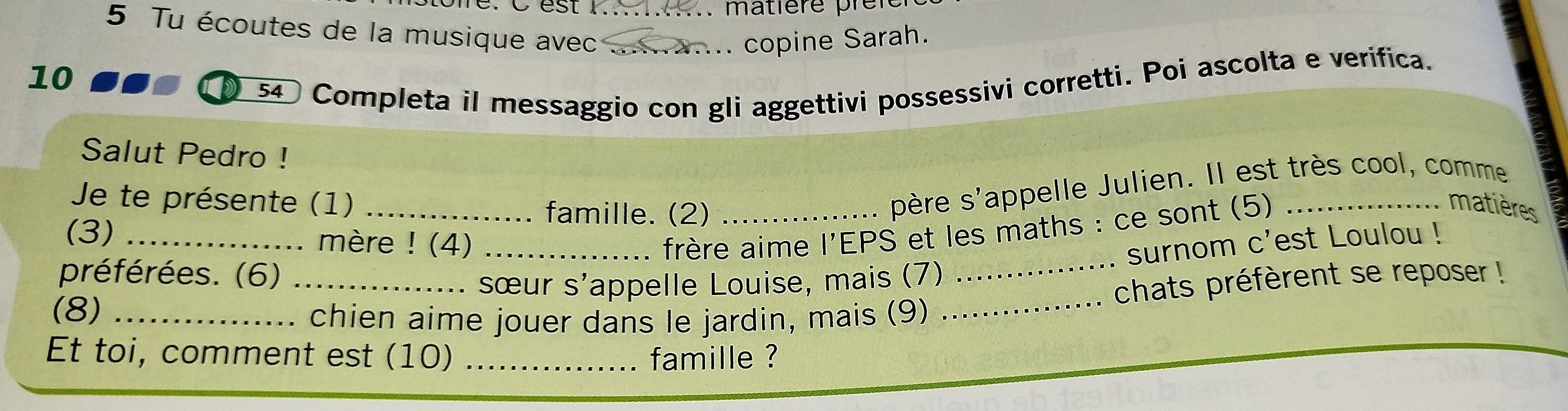 ..... matière pren 
5 Tu écoutes de la musique avec__ 
copine Sarah. 
10 
54 Completa il messaggio con gli aggettivi possessivi corretti. Poi ascolta e verifica. 
Salut Pedro ! 
Je te présente (1) _famille. (2)_ 
père s'appelle Julien. Il est très cool, comme 
matières 
(3) _mère ! (4)_ 
frère aime l'EPS et les maths : ce sont (5)_ 
_ 
préférées. (6)_ 
sœur s'appelle Louise, mais (7) _surnom c'est Loulou ! 
chats préfèrent se reposer ! 
(8)_ 
chien aime jouer dans le jardin, mais (9) 
Et toi, comment est (10) _famille ?