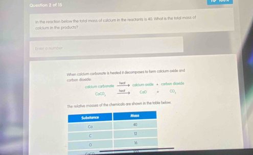 In the reaction below the total mass of calcium in the reactants is 40. Whatt is the total mass of 
calcium in the products? 
Enter a number 
When colcium carbonate is heated it decomposes to form calcium oxide and 
carbon dioxide heat 
colcium axide + carban diaxide 
calcium carbonate heal CaO CO,
CaCO_3
The relative masses of the chemicals are shown in the table below.