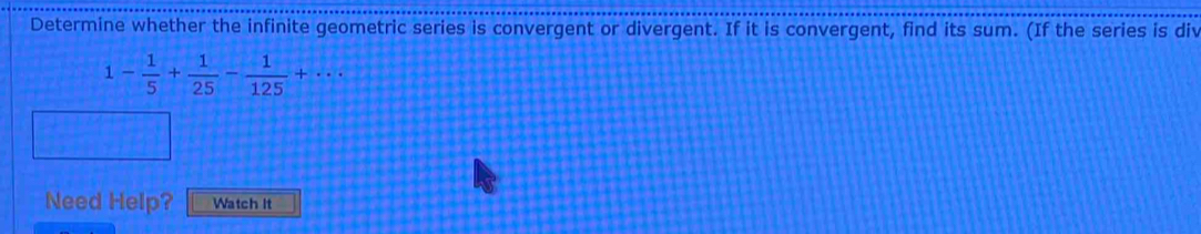 Determine whether the infinite geometric series is convergent or divergent. If it is convergent, find its sum. (If the series is div
1- 1/5 + 1/25 - 1/125 +·s
Need Help? Watch It