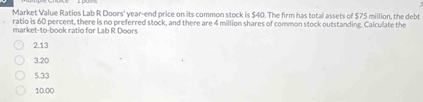 Coice I poi
Market Value Ratios Lab R Doors' year-end price on its common stock is $40. The firm has total assets of $75 million, the debt
ratio is 60 percent, there is no preferred stock, and there are 4 million shares of common stock outstanding. Calculate the
market-to-book ratio for Lab R Doors
2.13
3.20
5.33
10.00