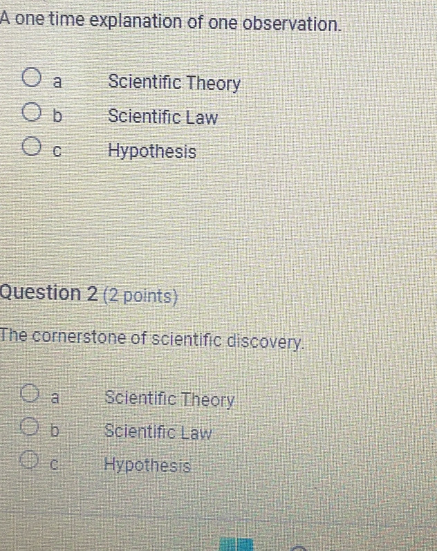 A one time explanation of one observation.
a Scientific Theory
b Scientific Law
C Hypothesis
Question 2 (2 points)
The cornerstone of scientific discovery.
a Scientific Theory
b Scientific Law
C Hypothesis