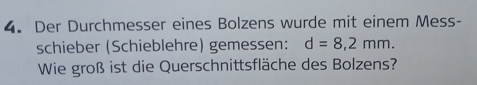 Der Durchmesser eines Bolzens wurde mit einem Mess- 
schieber (Schieblehre) gemessen: d=8,2mm. 
Wie groß ist die Querschnittsfläche des Bolzens?