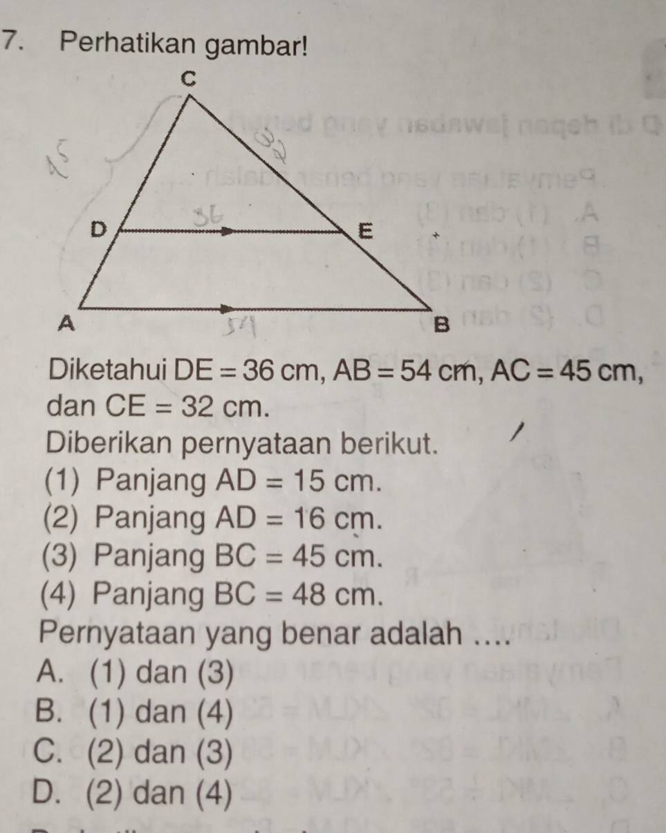 Perhatikan gambar!
Diketahui DE=36cm, AB=54cm, AC=45cm, 
dan CE=32cm. 
Diberikan pernyataan berikut.
(1) Panjang AD=15cm. 
(2) Panjang AD=16cm. 
(3) Panjang BC=45cm. 
(4) Panjang BC=48cm. 
Pernyataan yang benar adalah ....
A. (1) dan (3)
B. (1) dan (4)
C. (2) dan (3)
D. (2) dan (4)