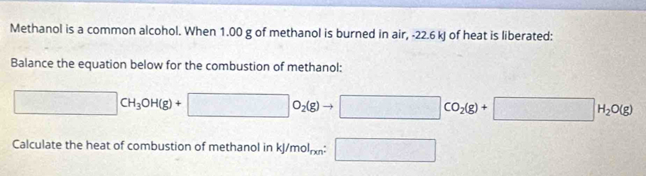 Methanol is a common alcohol. When 1.00 g of methanol is burned in air, -22.6 kJ of heat is liberated: 
Balance the equation below for the combustion of methanol:
□ CH_3OH(g)+□ O_2(g)to □ CO_2(g)+□ H_2O(g)
Calculate the heat of combustion of methanol in kJ/mol_rxn:□