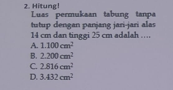 Hitung!
Luas permukaan tabung tanpa
tutup dengan panjang jari-jari alas
14 cm dan tinggi 25 cm adalah …
A. 1.100cm^2
B. 2.200cm^2
C. 2.816cm^2
D. 3.432cm^2