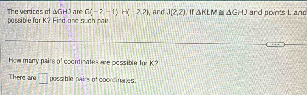 The vertices of △ GHJ are G(-2,-1), H(-2,2) , and J(2,2). If △ KLM≌ △ GHJ and points L and 
possible for K? Find one such pair. 
How many pairs of coordinates are possible for K? 
There are □ possible pairs of coordinates.