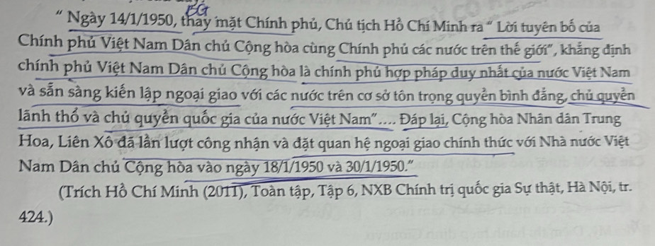 " Ngày 14/1/1950, thay mặt Chính phủ, Chủ tịch Hồ Chí Minh ra “ Lời tuyên bố của 
Chính phủ Việt Nam Dân chủ Cộng hòa cùng Chính phủ các nước trên thế giới", khẳng định 
chính phủ Việt Nam Dân chủ Cộng hòa là chính phủ hợp pháp duy nhất của nước Việt Nam 
và sẵn sàng kiến lập ngoại giao với các nước trên cơ sở tôn trọng quyền bình đẳng, chủ quyền 
lãnh thổ và chủ quyền quốc gia của nước Việt Nam"... Đáp lại, Cộng hòa Nhân dân Trung 
Hoa, Liên Xô đã lần lượt công nhận và đặt quan hệ ngoại giao chính thức với Nhà nước Việt 
Nam Dân chủ Cộng hòa vào ngày 18/1/1950 và 30/1/1950.''' 
(Trích Hồ Chí Minh (2011), Toàn tập, Tập 6, NXB Chính trị quốc gia Sự thật, Hà Nội, tr.
424.)