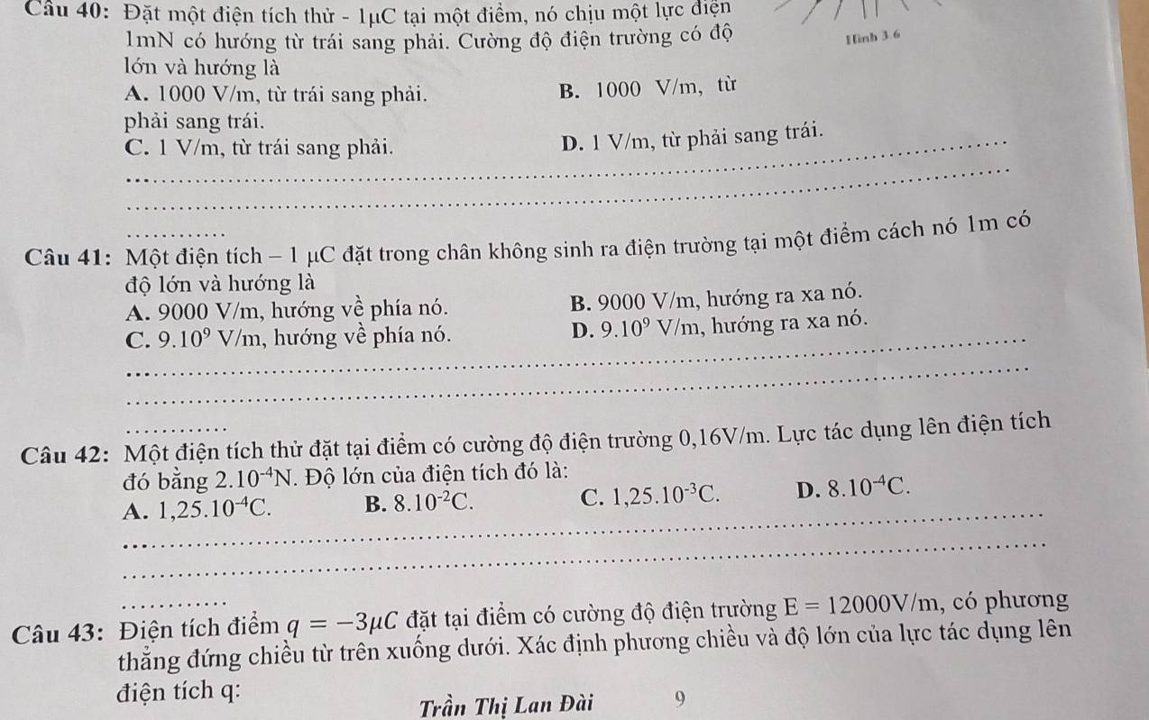 Đặt một điện tích thử - 1μC tại một điểm, nó chịu một lực điện
1mN có hướng từ trái sang phải. Cường độ điện trường có độ
Hình 3 6
lớn và hướng là
A. 1000 V/m, từ trái sang phải. B. 1000 V/m,từ
phải sang trái.
_
C. 1 V/m, từ trái sang phải.
_D. 1 V/m, từ phải sang trái.
Câu 41: Một điện tích - 1 μC đặt trong chân không sinh ra điện trường tại một điểm cách nó 1m có
độ lớn và hướng là
A. 9000 V/m, hướng về phía nó. B. 9000 V/m, hướng ra xa nó.
_
C. 9.10^9 V/m, hướng về phía nó.
_
D. 9.10^9V/m , hướng ra xa nó.
_
_
_
_
_
_
Câu 42: Một điện tích thử đặt tại điểm có cường độ điện trường 0,16V/m. Lực tác dụng lên điện tích
đó bằng 2.10^(-4)N Độ lớn của điện tích đó là:
A. 1,25.10^(-4)C. B. 8.10^(-2)C. C. 1,25.10^(-3)C. D._ 8.10^(-4)C. _
_
_
_
_
_
_
Câu 43: Điện tích điểm q=-3mu C đặt tại điểm có cường độ điện trường E=12000V/m , có phương
thẳng đứng chiều từ trên xuống dưới. Xác định phương chiều và độ lớn của lực tác dụng lên
điện tích q:
Trần Thị Lan Đài 9