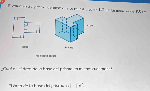 El volumen del prisma derecho que se muestra es de 147m^3. La altura es de 150 cm. 
Base 
No está a escala 
¿Cuál es el área de la base del prisma en metros cuadrados? 
El área de la base del prisma es □ m^2.