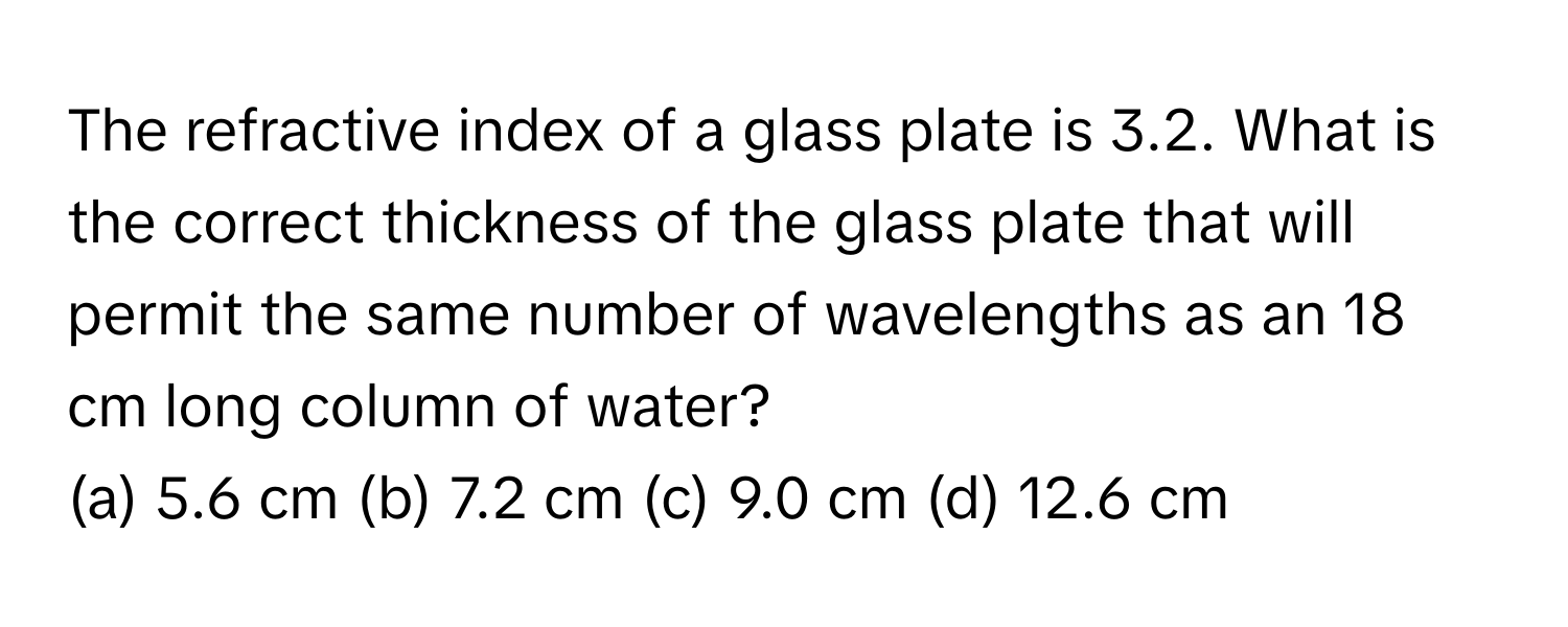 The refractive index of a glass plate is 3.2. What is the correct thickness of the glass plate that will permit the same number of wavelengths as an 18 cm long column of water?
(a) 5.6 cm (b) 7.2 cm (c) 9.0 cm (d) 12.6 cm