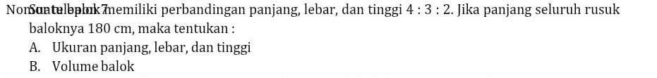 Nonuntelbplık memiliki perbandingan panjang, lebar, dan tinggi 4:3:2. Jika panjang seluruh rusuk 
baloknya 180 cm, maka tentukan : 
A. Ukuran panjang, lebar, dan tinggi 
B. Volume balok