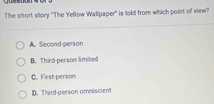 Quesoon 4 of 5
The short story "The Yellow Wallpaper" is told from which point of view?
A. Second-person
B. Third-person limited
C. First-person
D. Third-person omniscient