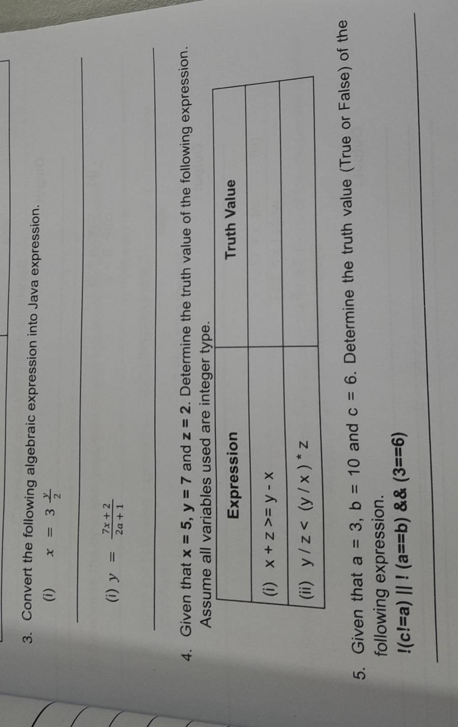 Convert the following algebraic expression into Java expression.
(i) x=3 y/2 
_
(i) y= (7x+2)/2a+1 
_
4. Given that x=5,y=7 and z=2. Determine the truth value of the following expression.
sssee integer 
5. Given that a=3,b=10 and c=6. Determine the truth value (True or False) of the
following expression.
_!(c!=a)||!(a==b) (3==6)
_
_
_