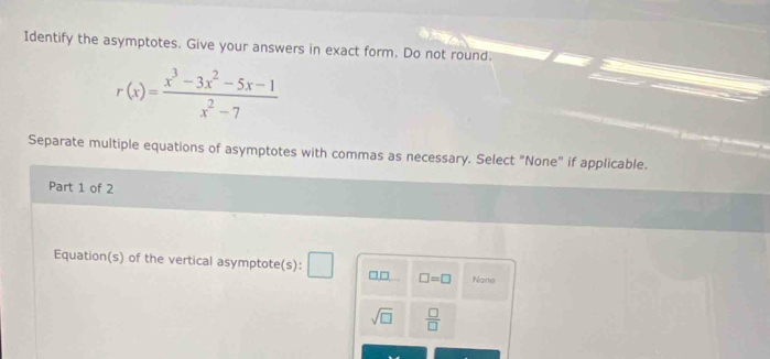 Identify the asymptotes. Give your answers in exact form. Do not round.
r(x)= (x^3-3x^2-5x-1)/x^2-7 
Separate multiple equations of asymptotes with commas as necessary. Select "None" if applicable. 
Part 1 of 2 
Equation(s) of the vertical asymptote(s): 10 □ =□ Nane
sqrt(□ )  □ /□  