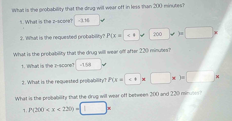 What is the probability that the drug will wear off in less than 200 minutes? 
1. What is the z-score? -3.16
2. What is the requested probability? P(x=( v) )=□ *
What is the probability that the drug will wear off after 220 minutes? 
1. What is the z-score? -1.58
2. What is the requested probability? P(x=  * □ * )=□ *
What is the probability that the drug will wear off between 200 and 220 minutes? 
1. P(200