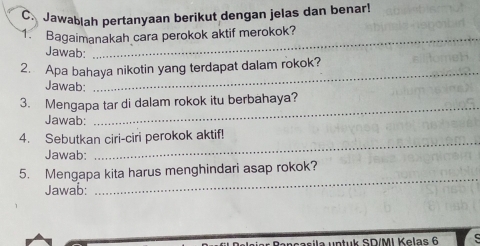 Jawablah pertanyaan berikut dengan jelas dan benar! 
1. Bagaimanakah cara perokok aktif merokok? 
Jawab: 
_ 
2. Apa bahaya nikotin yang terdapat dalam rokok? 
Jawab: 
_ 
3. Mengapa tar di dalam rokok itu berbahaya? 
Jawab: 
4. Sebutkan ciri-ciri perokok aktif! 
Jawab: 
_ 
_ 
5. Mengapa kita harus menghindari asap rokok? 
Jawab: 
MI Kelas 6