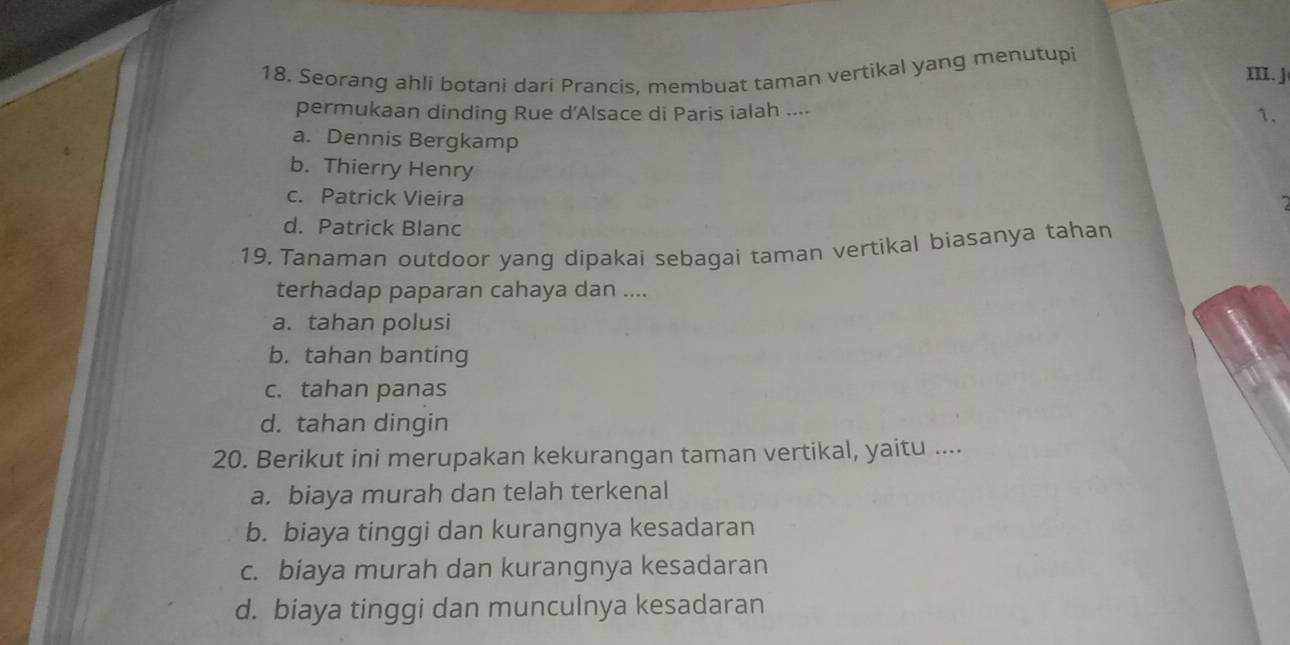 Seorang ahli botani dari Prancis, membuat taman vertikal yang menutupi
III. J
permukaan dinding Rue d'Alsace di Paris ialah ....
1.
a. Dennis Bergkamp
b. Thierry Henry
c. Patrick Vieira
d. Patrick Blanc
19. Tanaman outdoor yang dipakai sebagai taman vertikal biasanya tahan
terhadap paparan cahaya dan ....
a. tahan polusi
b. tahan banting
c. tahan panas
d. tahan dingin
20. Berikut ini merupakan kekurangan taman vertikal, yaitu ....
a. biaya murah dan telah terkenal
b. biaya tinggi dan kurangnya kesadaran
c. biaya murah dan kurangnya kesadaran
d. biaya tinggi dan munculnya kesadaran